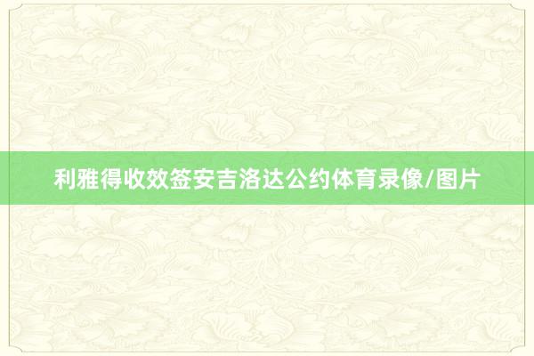 利雅得收效签安吉洛达公约体育录像/图片