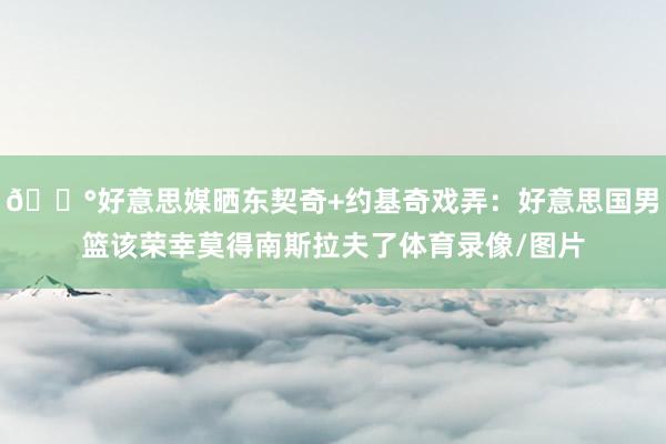 😰好意思媒晒东契奇+约基奇戏弄：好意思国男篮该荣幸莫得南斯拉夫了体育录像/图片
