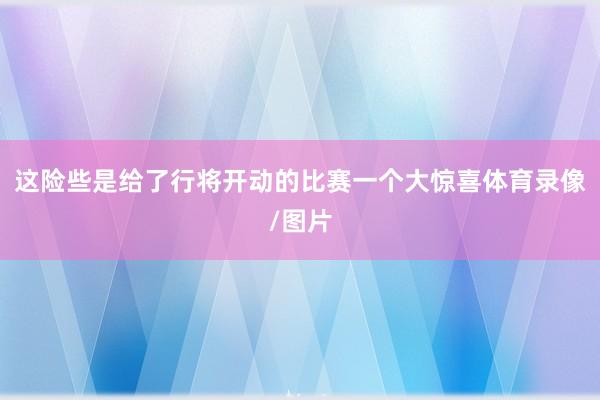 这险些是给了行将开动的比赛一个大惊喜体育录像/图片