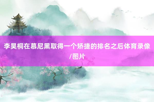 李昊桐在慕尼黑取得一个矫捷的排名之后体育录像/图片
