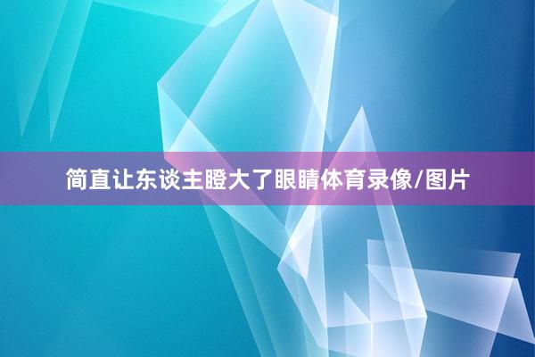 简直让东谈主瞪大了眼睛体育录像/图片