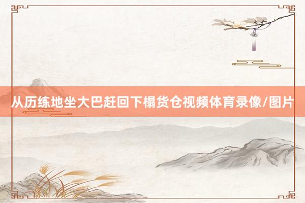 从历练地坐大巴赶回下榻货仓视频体育录像/图片