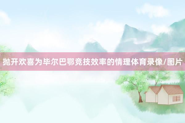 抛开欢喜为毕尔巴鄂竞技效率的情理体育录像/图片