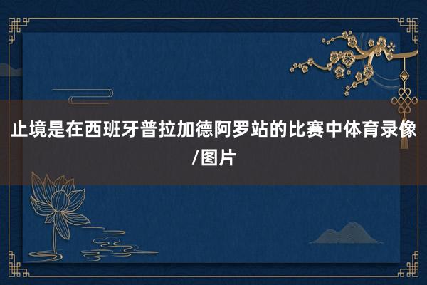 止境是在西班牙普拉加德阿罗站的比赛中体育录像/图片