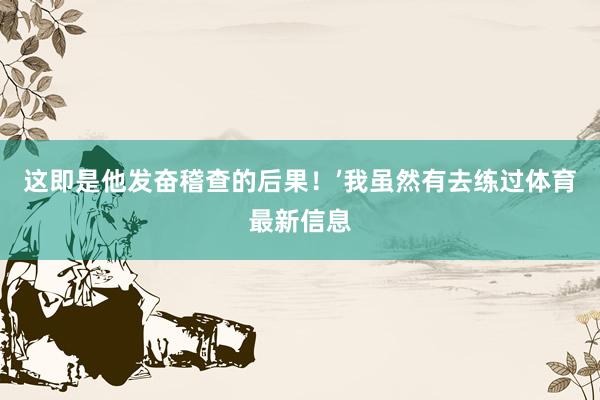 这即是他发奋稽查的后果！’我虽然有去练过体育最新信息