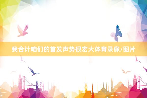 我合计咱们的首发声势很宏大体育录像/图片