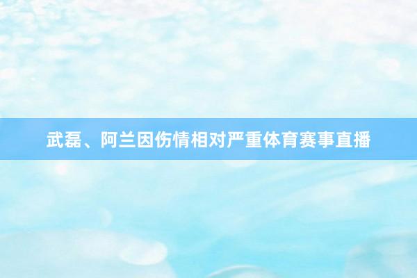 武磊、阿兰因伤情相对严重体育赛事直播