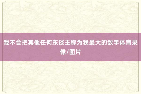 我不会把其他任何东谈主称为我最大的敌手体育录像/图片