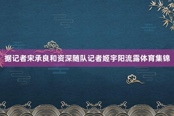 据记者宋承良和资深随队记者姬宇阳流露体育集锦