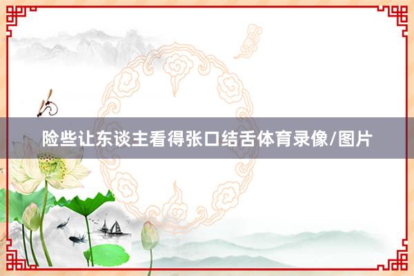 险些让东谈主看得张口结舌体育录像/图片