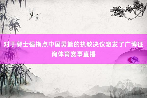 对于郭士强指点中国男篮的执教决议激发了广博征询体育赛事直播