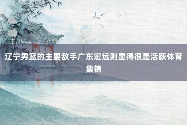 辽宁男篮的主要敌手广东宏远则显得很是活跃体育集锦