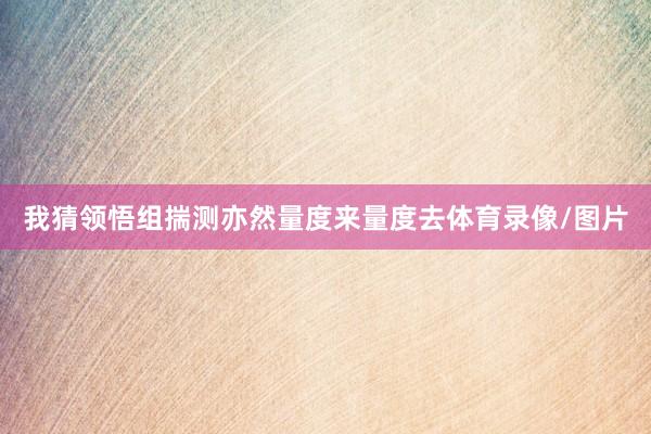 我猜领悟组揣测亦然量度来量度去体育录像/图片