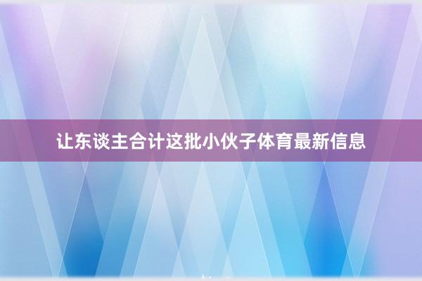 让东谈主合计这批小伙子体育最新信息