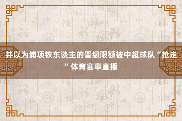 并以为浦项铁东谈主的晋级限额被中超球队“抢走”体育赛事直播