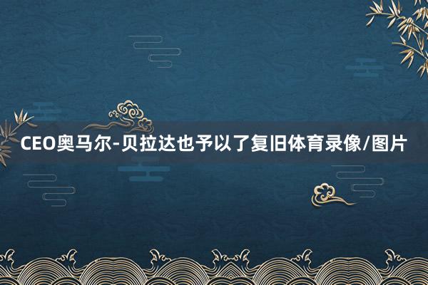 CEO奥马尔-贝拉达也予以了复旧体育录像/图片