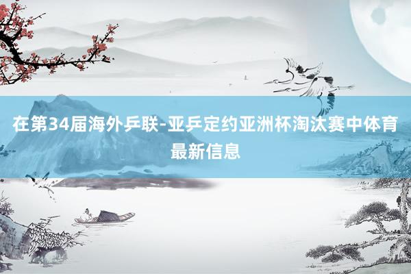 在第34届海外乒联-亚乒定约亚洲杯淘汰赛中体育最新信息