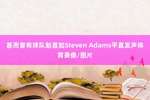 甚而曾有球队魁首如Steven Adams平直发声体育录像/图片