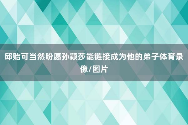 邱贻可当然盼愿孙颖莎能链接成为他的弟子体育录像/图片
