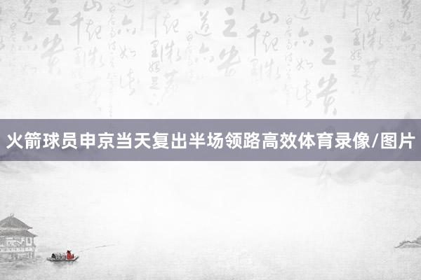 火箭球员申京当天复出半场领路高效体育录像/图片