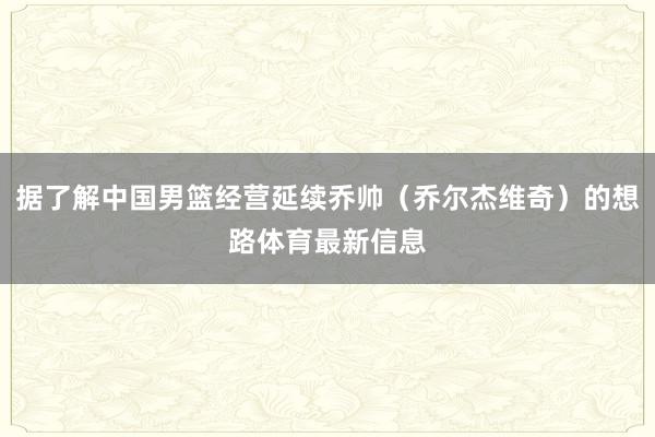 据了解中国男篮经营延续乔帅（乔尔杰维奇）的想路体育最新信息