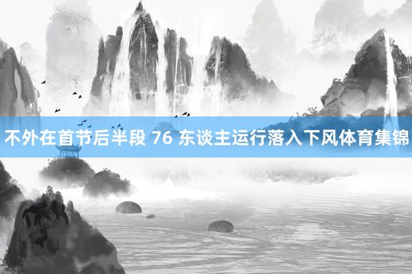 不外在首节后半段 76 东谈主运行落入下风体育集锦