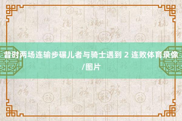 昔时两场连输步碾儿者与骑士遇到 2 连败体育录像/图片